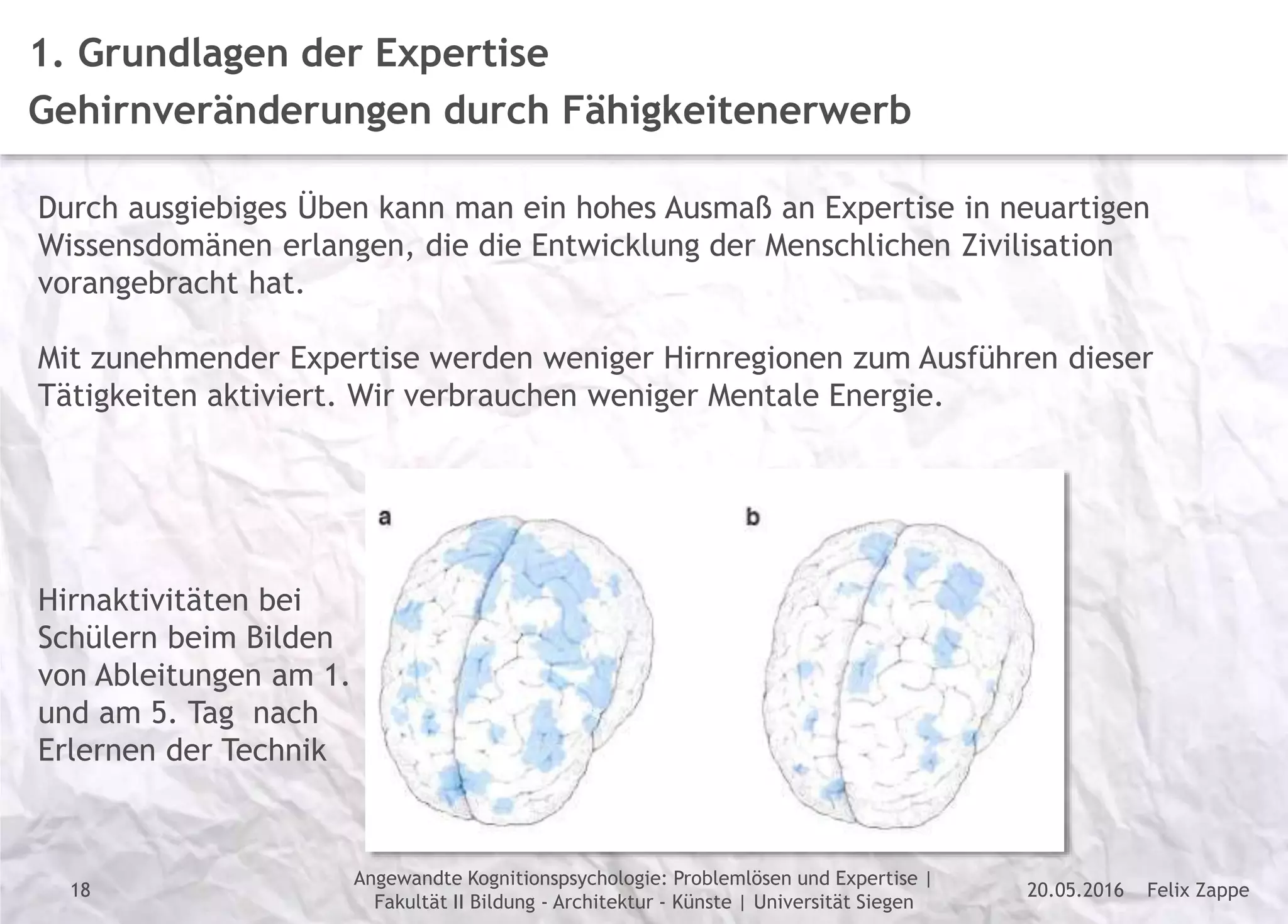 Felix Zappe20.05.2016
Angewandte Kognitionspsychologie: Problemlösen und Expertise |
Fakultät II Bildung - Architektur - Künste | Universität Siegen
Disclaimer
1. Grundlagen der Expertise
Gehirnveränderungen durch Fähigkeitenerwerb
Durch ausgiebiges Üben kann man ein hohes Ausmaß an Expertise in neuartigen
Wissensdomänen erlangen, die die Entwicklung der Menschlichen Zivilisation
vorangebracht hat.
Mit zunehmender Expertise werden weniger Hirnregionen zum Ausführen dieser
Tätigkeiten aktiviert. Wir verbrauchen weniger Mentale Energie.
Hirnaktivitäten bei
Schülern beim Bilden
von Ableitungen am 1.
und am 5. Tag nach
Erlernen der Technik
18
 
