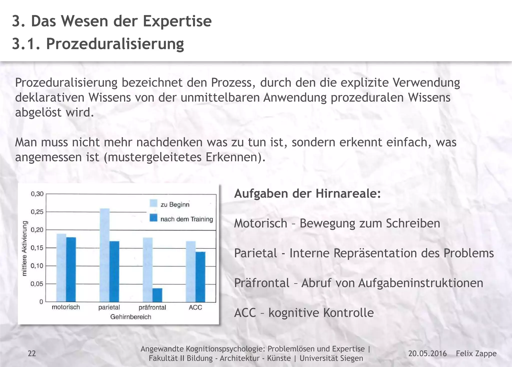 Felix Zappe20.05.2016
Angewandte Kognitionspsychologie: Problemlösen und Expertise |
Fakultät II Bildung - Architektur - Künste | Universität Siegen
Disclaimer
3. Das Wesen der Expertise
3.1. Prozeduralisierung
Prozeduralisierung bezeichnet den Prozess, durch den die explizite Verwendung
deklarativen Wissens von der unmittelbaren Anwendung prozeduralen Wissens
abgelöst wird.
Man muss nicht mehr nachdenken was zu tun ist, sondern erkennt einfach, was
angemessen ist (mustergeleitetes Erkennen).
Aufgaben der Hirnareale:
Motorisch – Bewegung zum Schreiben
Parietal - Interne Repräsentation des Problems
Präfrontal – Abruf von Aufgabeninstruktionen
ACC – kognitive Kontrolle
22
 