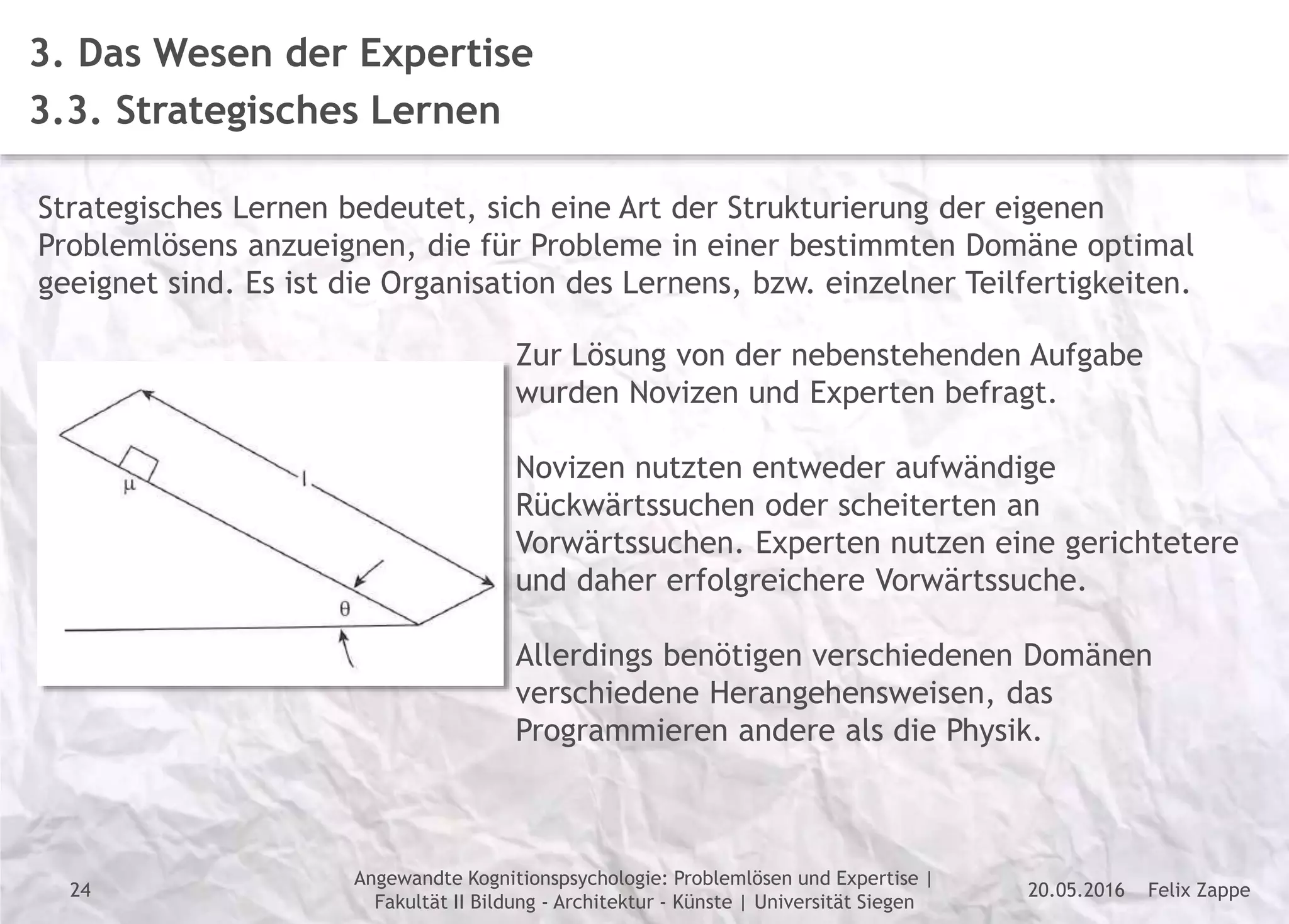 Felix Zappe20.05.2016
Angewandte Kognitionspsychologie: Problemlösen und Expertise |
Fakultät II Bildung - Architektur - Künste | Universität Siegen
Disclaimer
3. Das Wesen der Expertise
3.3. Strategisches Lernen
Strategisches Lernen bedeutet, sich eine Art der Strukturierung der eigenen
Problemlösens anzueignen, die für Probleme in einer bestimmten Domäne optimal
geeignet sind. Es ist die Organisation des Lernens, bzw. einzelner Teilfertigkeiten.
Zur Lösung von der nebenstehenden Aufgabe
wurden Novizen und Experten befragt.
Novizen nutzten entweder aufwändige
Rückwärtssuchen oder scheiterten an
Vorwärtssuchen. Experten nutzen eine gerichtetere
und daher erfolgreichere Vorwärtssuche.
Allerdings benötigen verschiedenen Domänen
verschiedene Herangehensweisen, das
Programmieren andere als die Physik.
24
 