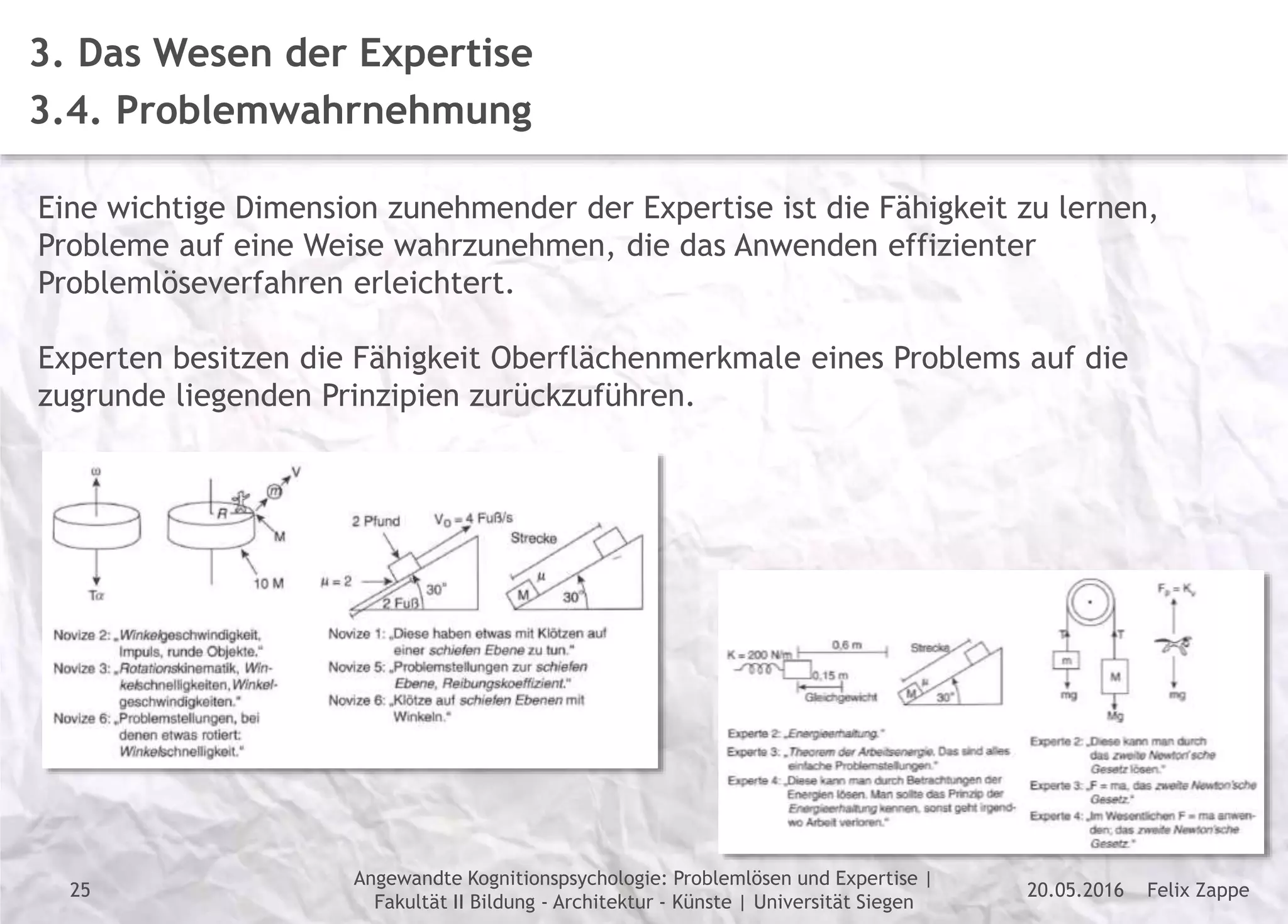 Felix Zappe20.05.2016
Angewandte Kognitionspsychologie: Problemlösen und Expertise |
Fakultät II Bildung - Architektur - Künste | Universität Siegen
Disclaimer
3. Das Wesen der Expertise
3.4. Problemwahrnehmung
Eine wichtige Dimension zunehmender der Expertise ist die Fähigkeit zu lernen,
Probleme auf eine Weise wahrzunehmen, die das Anwenden effizienter
Problemlöseverfahren erleichtert.
Experten besitzen die Fähigkeit Oberflächenmerkmale eines Problems auf die
zugrunde liegenden Prinzipien zurückzuführen.
25
 