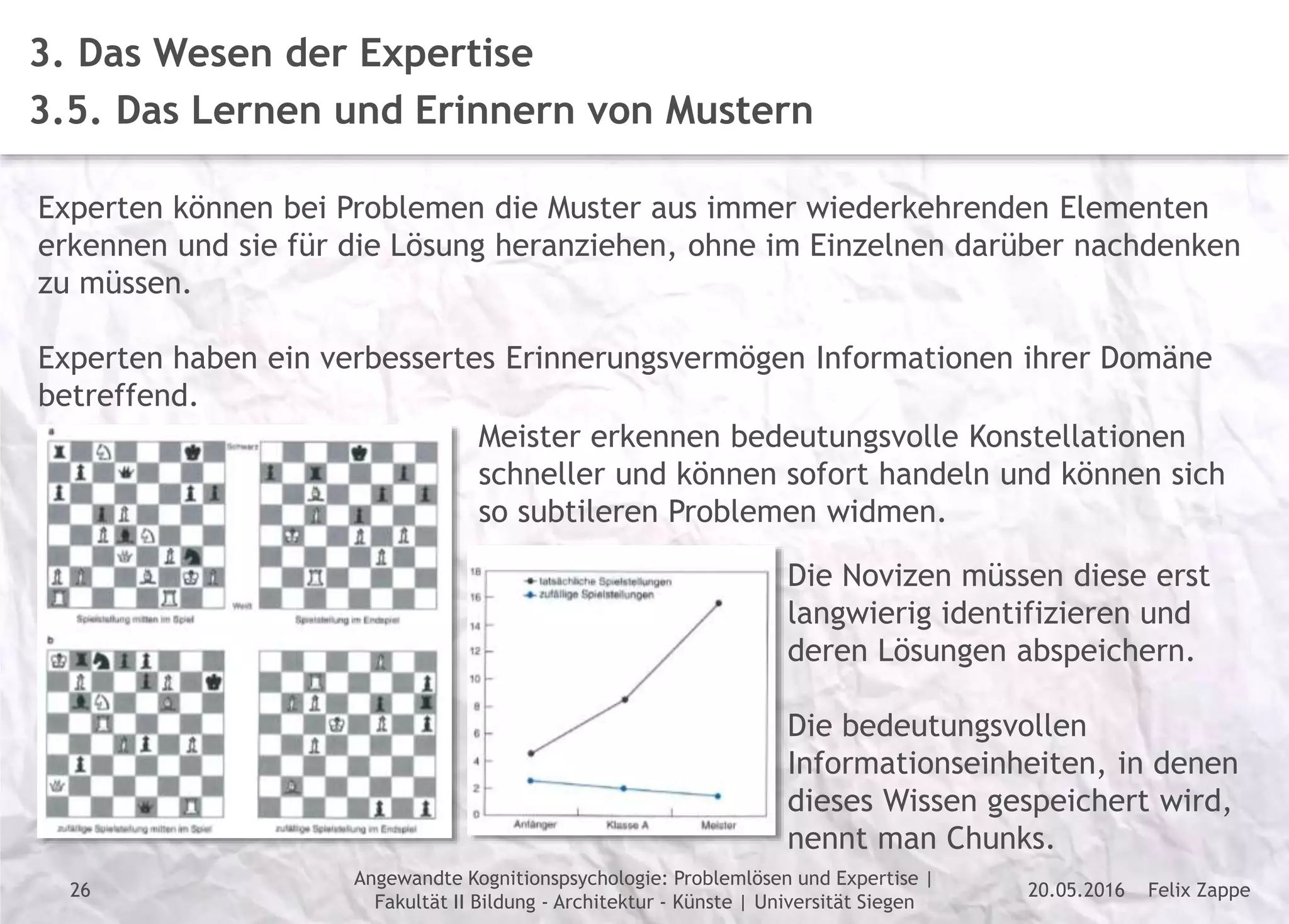 Felix Zappe20.05.2016
Angewandte Kognitionspsychologie: Problemlösen und Expertise |
Fakultät II Bildung - Architektur - Künste | Universität Siegen
Disclaimer
3. Das Wesen der Expertise
3.5. Das Lernen und Erinnern von Mustern
Experten können bei Problemen die Muster aus immer wiederkehrenden Elementen
erkennen und sie für die Lösung heranziehen, ohne im Einzelnen darüber nachdenken
zu müssen.
Experten haben ein verbessertes Erinnerungsvermögen Informationen ihrer Domäne
betreffend.
Meister erkennen bedeutungsvolle Konstellationen
schneller und können sofort handeln und können sich
so subtileren Problemen widmen.
Die Novizen müssen diese erst
langwierig identifizieren und
deren Lösungen abspeichern.
Die bedeutungsvollen
Informationseinheiten, in denen
dieses Wissen gespeichert wird,
nennt man Chunks.
26
 