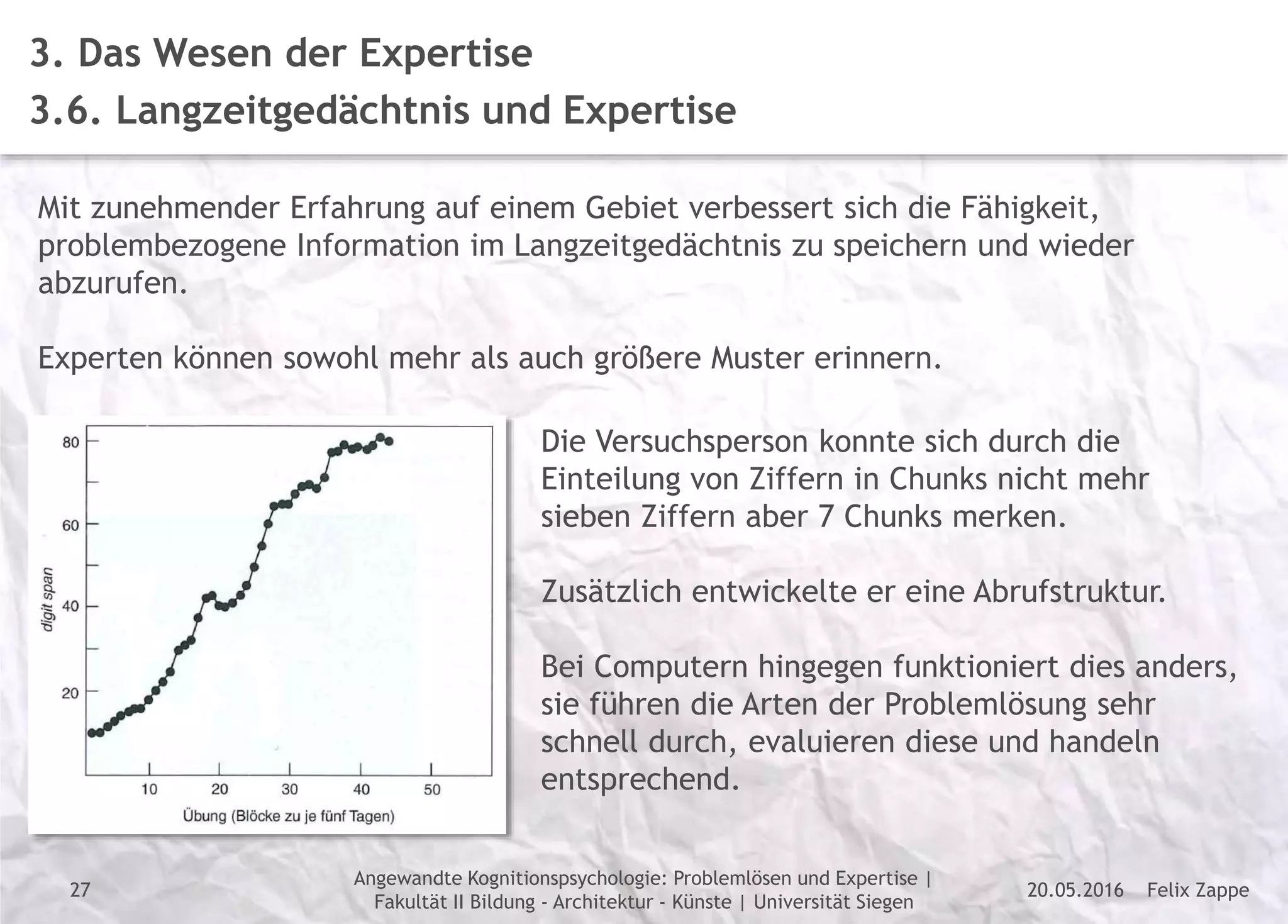 Felix Zappe20.05.2016
Angewandte Kognitionspsychologie: Problemlösen und Expertise |
Fakultät II Bildung - Architektur - Künste | Universität Siegen
Disclaimer
3. Das Wesen der Expertise
3.6. Langzeitgedächtnis und Expertise
Mit zunehmender Erfahrung auf einem Gebiet verbessert sich die Fähigkeit,
problembezogene Information im Langzeitgedächtnis zu speichern und wieder
abzurufen.
Experten können sowohl mehr als auch größere Muster erinnern.
Die Versuchsperson konnte sich durch die
Einteilung von Ziffern in Chunks nicht mehr
sieben Ziffern aber 7 Chunks merken.
Zusätzlich entwickelte er eine Abrufstruktur.
Bei Computern hingegen funktioniert dies anders,
sie führen die Arten der Problemlösung sehr
schnell durch, evaluieren diese und handeln
entsprechend.
27
 