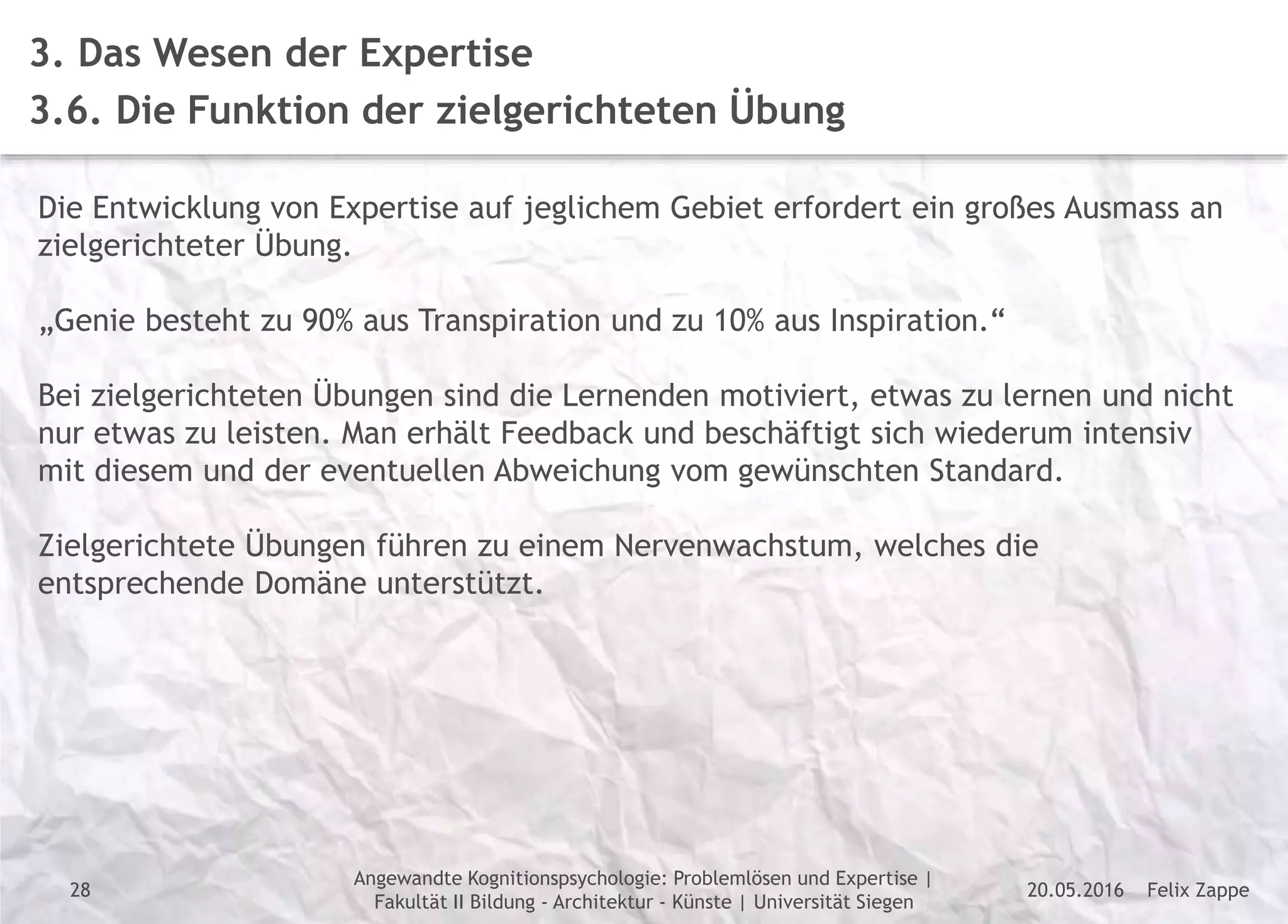 Felix Zappe20.05.2016
Angewandte Kognitionspsychologie: Problemlösen und Expertise |
Fakultät II Bildung - Architektur - Künste | Universität Siegen
Disclaimer
3. Das Wesen der Expertise
3.6. Die Funktion der zielgerichteten Übung
Die Entwicklung von Expertise auf jeglichem Gebiet erfordert ein großes Ausmass an
zielgerichteter Übung.
„Genie besteht zu 90% aus Transpiration und zu 10% aus Inspiration.“
Bei zielgerichteten Übungen sind die Lernenden motiviert, etwas zu lernen und nicht
nur etwas zu leisten. Man erhält Feedback und beschäftigt sich wiederum intensiv
mit diesem und der eventuellen Abweichung vom gewünschten Standard.
Zielgerichtete Übungen führen zu einem Nervenwachstum, welches die
entsprechende Domäne unterstützt.
28
 