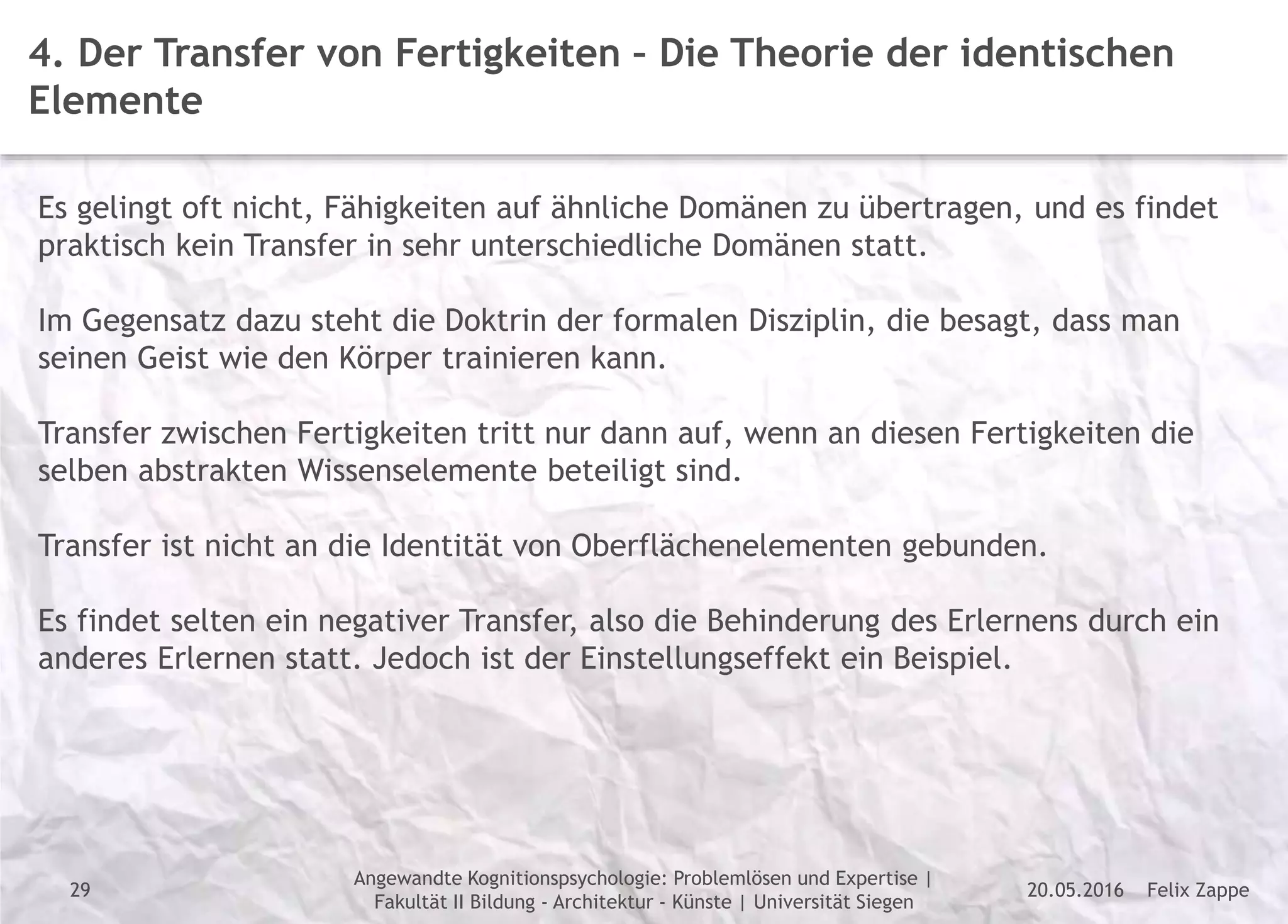 Felix Zappe20.05.2016
Angewandte Kognitionspsychologie: Problemlösen und Expertise |
Fakultät II Bildung - Architektur - Künste | Universität Siegen
Disclaimer
4. Der Transfer von Fertigkeiten – Die Theorie der identischen
Elemente
Es gelingt oft nicht, Fähigkeiten auf ähnliche Domänen zu übertragen, und es findet
praktisch kein Transfer in sehr unterschiedliche Domänen statt.
Im Gegensatz dazu steht die Doktrin der formalen Disziplin, die besagt, dass man
seinen Geist wie den Körper trainieren kann.
Transfer zwischen Fertigkeiten tritt nur dann auf, wenn an diesen Fertigkeiten die
selben abstrakten Wissenselemente beteiligt sind.
Transfer ist nicht an die Identität von Oberflächenelementen gebunden.
Es findet selten ein negativer Transfer, also die Behinderung des Erlernens durch ein
anderes Erlernen statt. Jedoch ist der Einstellungseffekt ein Beispiel.
29
 