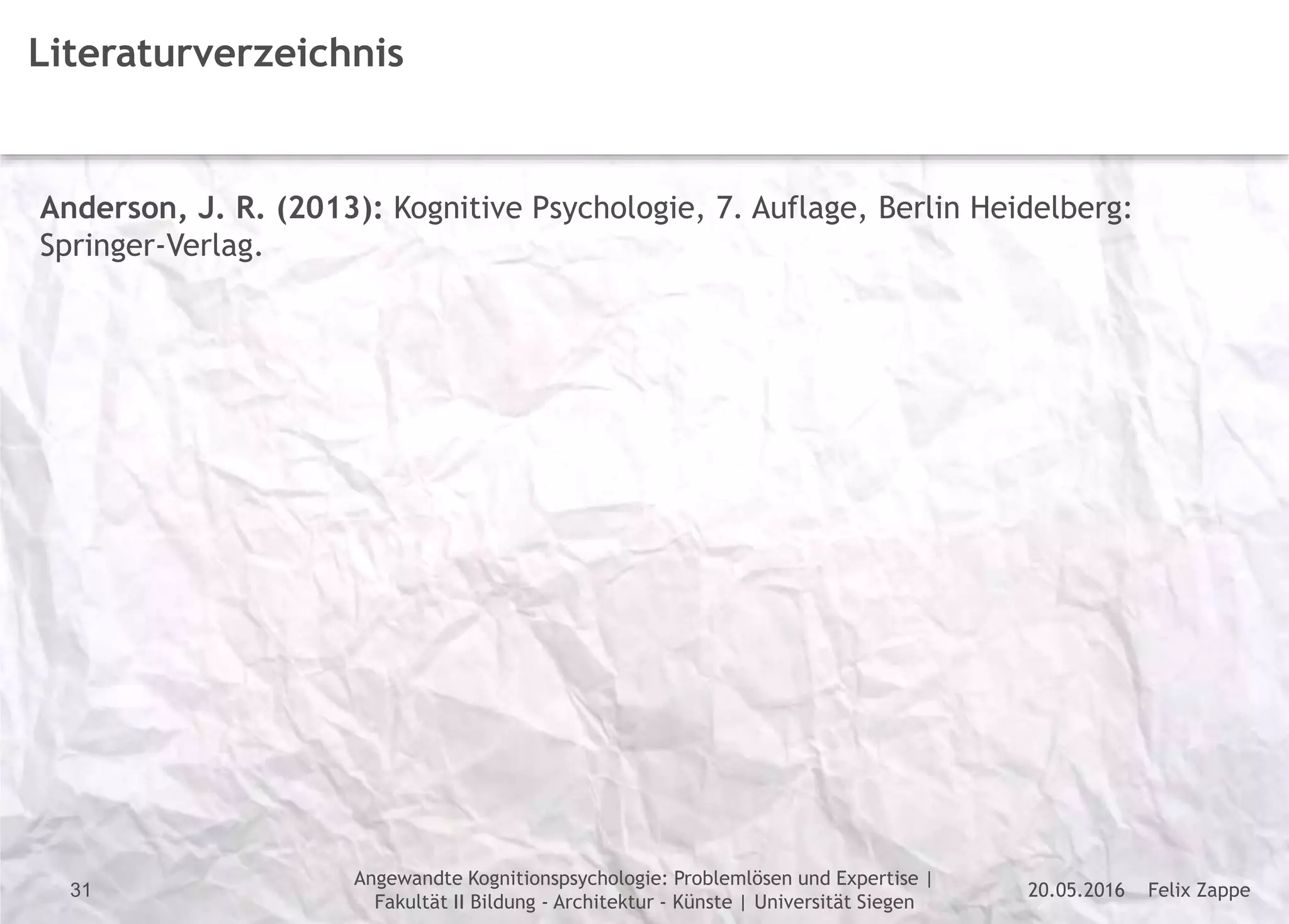 Felix Zappe20.05.2016
Angewandte Kognitionspsychologie: Problemlösen und Expertise |
Fakultät II Bildung - Architektur - Künste | Universität Siegen
Disclaimer
31
Literaturverzeichnis
Anderson, J. R. (2013): Kognitive Psychologie, 7. Auflage, Berlin Heidelberg:
Springer-Verlag.
 