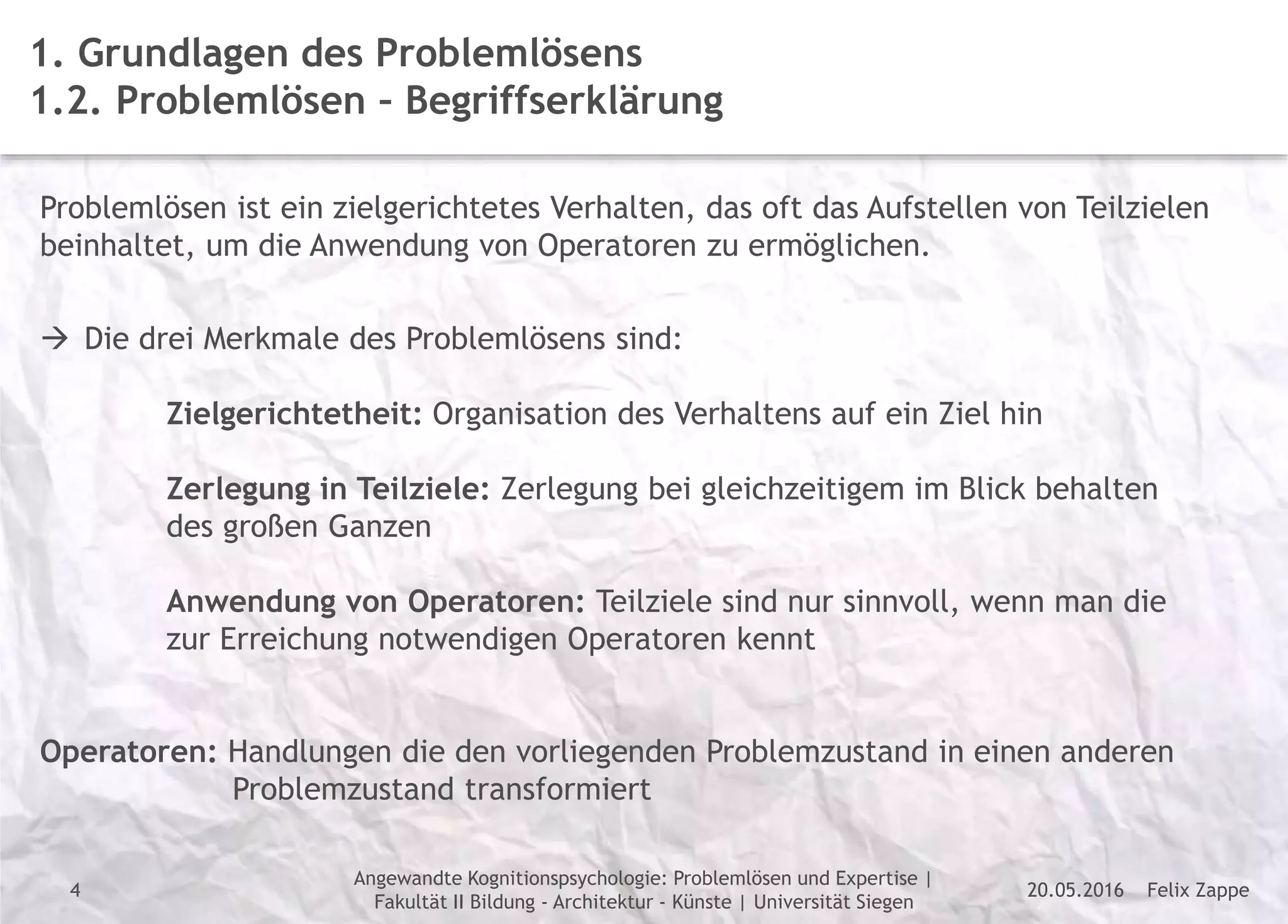 Felix Zappe20.05.2016
Angewandte Kognitionspsychologie: Problemlösen und Expertise |
Fakultät II Bildung - Architektur - Künste | Universität Siegen
Disclaimer
4
1. Grundlagen des Problemlösens
1.2. Problemlösen – Begriffserklärung
Problemlösen ist ein zielgerichtetes Verhalten, das oft das Aufstellen von Teilzielen
beinhaltet, um die Anwendung von Operatoren zu ermöglichen.
 Die drei Merkmale des Problemlösens sind:
Zielgerichtetheit: Organisation des Verhaltens auf ein Ziel hin
Zerlegung in Teilziele: Zerlegung bei gleichzeitigem im Blick behalten
des großen Ganzen
Anwendung von Operatoren: Teilziele sind nur sinnvoll, wenn man die
zur Erreichung notwendigen Operatoren kennt
Operatoren: Handlungen die den vorliegenden Problemzustand in einen anderen
Problemzustand transformiert
 