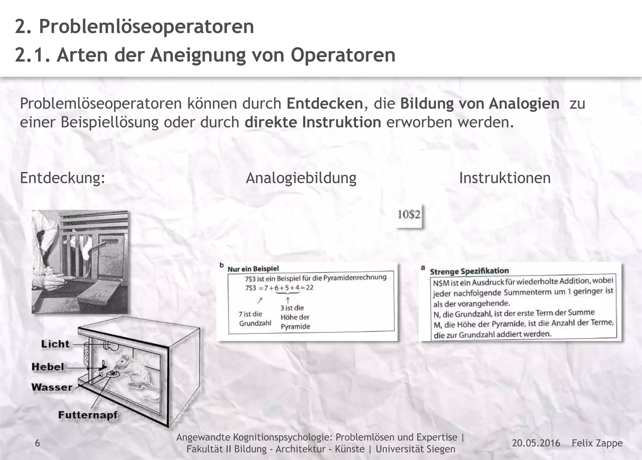 Felix Zappe20.05.2016
Angewandte Kognitionspsychologie: Problemlösen und Expertise |
Fakultät II Bildung - Architektur - Künste | Universität Siegen
Disclaimer
2. Problemlöseoperatoren
2.1. Arten der Aneignung von Operatoren
Problemlöseoperatoren können durch Entdecken, die Bildung von Analogien zu
einer Beispiellösung oder durch direkte Instruktion erworben werden.
Entdeckung: Analogiebildung Instruktionen
6
 