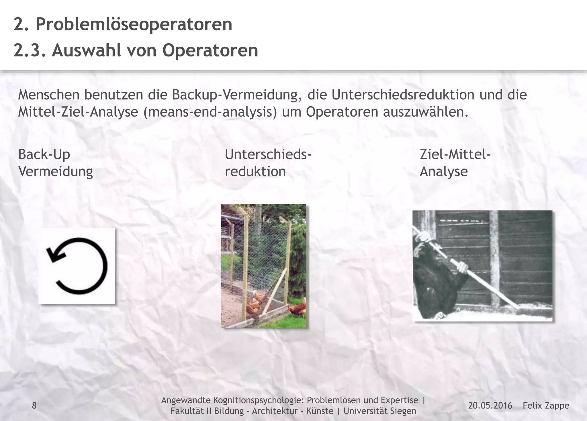 Felix Zappe20.05.2016
Angewandte Kognitionspsychologie: Problemlösen und Expertise |
Fakultät II Bildung - Architektur - Künste | Universität Siegen
Disclaimer
2. Problemlöseoperatoren
2.3. Auswahl von Operatoren
Menschen benutzen die Backup-Vermeidung, die Unterschiedsreduktion und die
Mittel-Ziel-Analyse (means-end-analysis) um Operatoren auszuwählen.
Back-Up
Vermeidung
Unterschieds-
reduktion
Ziel-Mittel-
Analyse
8
 