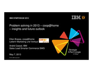 © 2013 IBM Corporation
Problem solving in 2013 – coop@home
– insights and future outlook
Ellen Brasse, coop@home
Leiterin Marketing und Verkauf
André Cassal, IBM
Sales Lead Smarter Commerce SWG
May 7, 2013
 