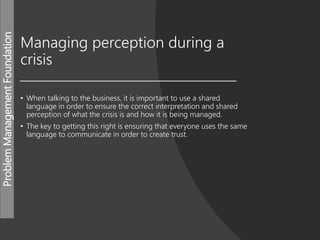 ProblemManagementFoundation
Managing perception during a
crisis
• When talking to the business, it is important to use a shared
language in order to ensure the correct interpretation and shared
perception of what the crisis is and how it is being managed.
• The key to getting this right is ensuring that everyone uses the same
language to communicate in order to create trust.
 