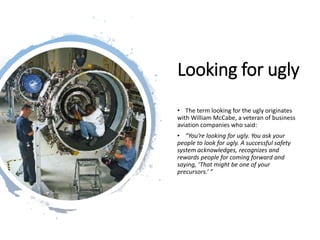 Looking for ugly
• The term looking for the ugly originates
with William McCabe, a veteran of business
aviation companies who said:
• “You’re looking for ugly. You ask your
people to look for ugly. A successful safety
system acknowledges, recognizes and
rewards people for coming forward and
saying, ‘That might be one of your
precursors.’ ”
 