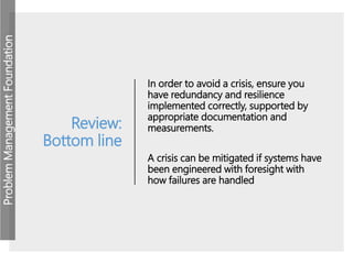 ProblemManagementFoundation
Review:
Bottom line
In order to avoid a crisis, ensure you
have redundancy and resilience
implemented correctly, supported by
appropriate documentation and
measurements.
A crisis can be mitigated if systems have
been engineered with foresight with
how failures are handled
 