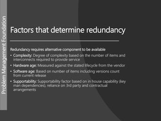 ProblemManagementFoundation
Factors that determine redundancy
Redundancy requires alternative component to be available
• Complexity: Degree of complexity based on the number of items and
interconnects required to provide service
• Hardware age: Measured against the stated lifecycle from the vendor
• Software age: Based on number of items including versions count
from current release
• Supportability: Supportability factor based on in house capability (key
man dependencies), reliance on 3rd party and contractual
arrangements
 