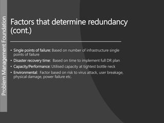ProblemManagementFoundation
Factors that determine redundancy
(cont.)
• Single points of failure: Based on number of infrastructure single
points of failure
• Disaster recovery time: Based on time to implement full DR plan
• Capacity/Performance: Utilised capacity at tightest bottle neck
• Environmental: Factor based on risk to virus attack, user breakage,
physical damage, power failure etc.
 