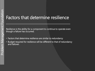 ProblemManagementFoundation
Factors that determine resilience
Resilience is the ability for a component to continue to operate even
though a failure has occurred.
• Factors that determine resilience are similar to redundancy
• Budget required for resilience will be different to that of redundancy
and failover.
 