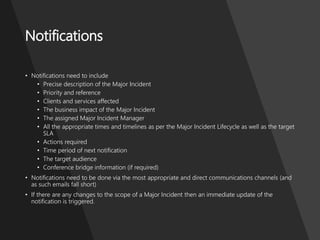 ProblemManagementFoundation
Notifications
• Notifications need to include
• Precise description of the Major Incident
• Priority and reference
• Clients and services affected
• The business impact of the Major Incident
• The assigned Major Incident Manager
• All the appropriate times and timelines as per the Major Incident Lifecycle as well as the target
SLA
• Actions required
• Time period of next notification
• The target audience
• Conference bridge information (if required)
• Notifications need to be done via the most appropriate and direct communications channels (and
as such emails fall short)
• If there are any changes to the scope of a Major Incident then an immediate update of the
notification is triggered.
 