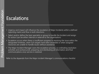 ProblemManagementFoundation
Escalations
• Urgency and impact will influence the escalation of Major Incidents within a defined
reporting matrix and flow in both directions
• Select and/or define the best specialist or group to handle the Incident and assign
for action (can be either internal or external to the organisation)
• Escalation occurs when there is insufficient progress in resolving the issue within the
designated timelines, when SLA targets have been exceeded or when assigned
resources are unable to handle issues without assistance
• The Major Incident Manager owns the escalation process, co-ordinating resolution
activities and workarounds, preparing and distributing all information and final
communications once service is restored.
Refer to the Appendix from the Major incident Manager’s communications checklist
 