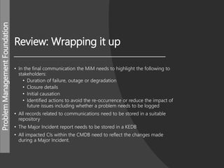 ProblemManagementFoundation
Review: Wrapping it up
• In the final communication the MiM needs to highlight the following to
stakeholders:
• Duration of failure, outage or degradation
• Closure details
• Initial causation
• Identified actions to avoid the re-occurrence or reduce the impact of
future issues including whether a problem needs to be logged
• All records related to communications need to be stored in a suitable
repository
• The Major Incident report needs to be stored in a KEDB
• All impacted CIs within the CMDB need to reflect the changes made
during a Major Incident.
 