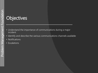 ProblemManagementFoundation
Objectives
• Understand the importance of communications during a major
incident
• Identify and describe the various communications channels available
• Notifications
• Escalations
 