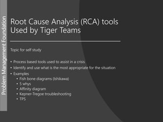 ProblemManagementFoundation
Root Cause Analysis (RCA) tools
Used by Tiger Teams
Topic for self study
• Process based tools used to assist in a crisis
• Identify and use what is the most appropriate for the situation
• Examples
• Fish bone diagrams (Ishikawa)
• 5 whys
• Affinity diagram
• Kepner-Tregoe troubleshooting
• TPS
 