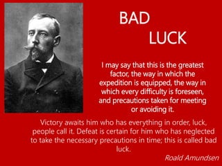 Victory awaits him who has everything in order, luck,
people call it. Defeat is certain for him who has neglected
to take the necessary precautions in time; this is called bad
luck.
Roald Amundsen
I may say that this is the greatest
factor, the way in which the
expedition is equipped, the way in
which every difficulty is foreseen,
and precautions taken for meeting
or avoiding it.
BAD
LUCK
 