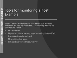 ProblemManagementFoundation
Tools for monitoring a host
Example
The NET-SNMP, Windows SNMP and VMware ESXi daemons
implement the Host Resources MIB. The following statistics are
collected and stored:
• Processor load
• Physical and virtual memory usage (excluding VMware ESXi)
• Disk usage (capacity and used)
• Network interface usage
• Service status via Host Resources MIB
 