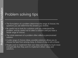 ProblemManagementFoundation
Problem solving tips
• The formulation of a problem determines the range of choices: the
questions you ask determine the answers you receive.
• Be careful not to look for a solution until you understand the
problem, and be careful not to select a solution until you have a
whole range of choices.
• The initial statement of a problem often reflects a preconceived
solution.
• A wide range of choices (ideas, possible solutions) allows you to
choose the best from among many. A choice of one is not a choice.
• People work to implement their own ideas and solutions much more
energetically than they work to implement others' ideas and
solutions.
 