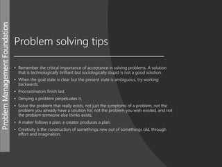 ProblemManagementFoundation
Problem solving tips
• Remember the critical importance of acceptance in solving problems. A solution
that is technologically brilliant but sociologically stupid is not a good solution.
• When the goal state is clear but the present state is ambiguous, try working
backwards.
• Procrastinators finish last.
• Denying a problem perpetuates it.
• Solve the problem that really exists, not just the symptoms of a problem, not the
problem you already have a solution for, not the problem you wish existed, and not
the problem someone else thinks exists.
• A maker follows a plan; a creator produces a plan.
• Creativity is the construction of somethings new out of somethings old, through
effort and imagination.
 