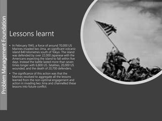 ProblemManagementFoundation
Lessons learnt
• In February 1945, a force of around 70,000 US
Marines invaded Iwo Jima, an significant volcanic
island 840 kilometres south of Tokyo. The island
was defended by over 22,000 Japanese with the
Americans expecting the island to fall within five
days. Instead the battle lasted more than seven
times longer with 6,800 US. fatalities, 20,000 US
wounded, and the death of 20,700 defenders.
• The significance of this action was that the
Marines resolved to aggregate all the lessons
learned from the non-optimal engagement and
action in invading Iwo Jima and channelled these
lessons into future conflict.
 