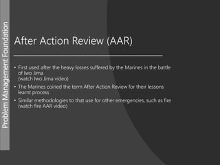 ProblemManagementFoundation
After Action Review (AAR)
• First used after the heavy losses suffered by the Marines in the battle
of Iwo Jima
(watch Iwo Jima video)
• The Marines coined the term After Action Review for their lessons
learnt process
• Similar methodologies to that use for other emergencies, such as fire
(watch fire AAR video)
 