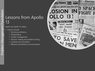 ProblemManagementFoundation
Lessons from Apollo
13
(watch the Apollo 13 video)
• Lessons include
• Technical proficiency
• Teambuilding
• Conflict management
• Decision making and problem solving
• Creativity and innovation
• Effective and efficient communications
 