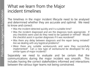 ProblemManagementFoundation
What we learn from the Major
incident timelines
The timelines in the major incident lifecycle need to be analysed
and determined whether they are accurate and optimal. We need
to know and correct:
• Was the incident detected quickly and it a suitable time?
• Was the incident diagnosed and are the diagnosis tools appropriate. If
any checklists were used do they need to be updated or refined? Would
the checklist assist in quicker diagnoses if it was reordered?
• Was there any delay between diagnosis and the repair being imitated?
Are we dealing with any logistical problems?
• Were there any suitable workarounds and were they successfully
implemented? Can a new type of workaround be developed for any
similar types of major incidents?
Separately we need to evaluate and be certain that the
communications during the major incident was smooth. This
includes having the correct stakeholders informed and interactions
between the various tiger teams not being constrained.
 