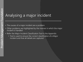 ProblemManagementFoundation
Analysing a major incident
• The causes of a major incident are a problem
• Other problems are highlighted by the manner in which the major
incident is handled
• Refer the Major Incident Classification Tool in the Appendix
• Tool is used to ensure the correct classification of a Major
incident and that all details are captured
 