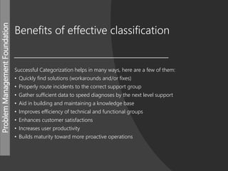 ProblemManagementFoundation
Benefits of effective classification
Successful Categorization helps in many ways, here are a few of them:
• Quickly find solutions (workarounds and/or fixes)
• Properly route incidents to the correct support group
• Gather sufficient data to speed diagnoses by the next level support
• Aid in building and maintaining a knowledge base
• Improves efficiency of technical and functional groups
• Enhances customer satisfactions
• Increases user productivity
• Builds maturity toward more proactive operations
 