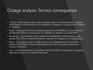 ProblemManagementFoundation
Outage analysis: Service consequence
• Critical - Financial loss, which puts a business unit in a critical position - greater
than R100m or substantial loss of credibility or litigation or prosecution or fatality
or disability.
• Major - Financial loss which severely impacts the profitability of a business unit -
greater than R10m or serious loss of credibility or sanction or impairment
• Moderate - Financial loss which impacts the profitability of the business unit,
greater than R1m or embarrassment or reported to regulator or hospitalization.
• Minor -Financial loss with a visible impact on profitability but no real effect,
greater than R100k or some embarrassment or rule or process breaches or
medical treatment.
• Low - Financial loss with no real effect, less than R50k or irritating or no legal or
regulatory issue or no medical treatment.
 