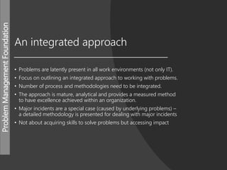 ProblemManagementFoundation
An integrated approach
• Problems are latently present in all work environments (not only IT).
• Focus on outlining an integrated approach to working with problems.
• Number of process and methodologies need to be integrated.
• The approach is mature, analytical and provides a measured method
to have excellence achieved within an organization.
• Major incidents are a special case (caused by underlying problems) –
a detailed methodology is presented for dealing with major incidents
• Not about acquiring skills to solve problems but accessing impact
 