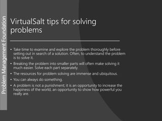 ProblemManagementFoundation
VirtualSalt tips for solving
problems
• Take time to examine and explore the problem thoroughly before
setting out in search of a solution. Often, to understand the problem
is to solve it.
• Breaking the problem into smaller parts will often make solving it
much easier. Solve each part separately.
• The resources for problem solving are immense and ubiquitous.
• You can always do something.
• A problem is not a punishment; it is an opportunity to increase the
happiness of the world, an opportunity to show how powerful you
really are.
 