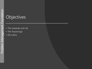 ProblemManagementFoundation
Objectives
• The meerkats and risk
• The Toyota logo
• DA matrix
 