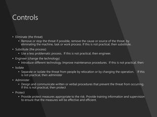 ProblemManagementFoundation
Controls
• Eliminate (the threat)
• Remove or stop the threat if possible, remove the cause or source of the threat, by
eliminating the machine, task or work process. If this is not practical, then substitute.
• Substitute (the process)
• Use a less problematic process. If this is not practical, then engineer.
• Engineer (change the technology)
• Introduce different technology. Improve maintenance procedures. If this is not practical, then:
• Isolate
• Separate or isolate the threat from people by relocation or by changing the operation. If this
is not practical, then administer
• Administer
• Design and communicate written or verbal procedures that prevent the threat from occurring.
If this is not practical, then protect
• Protect
• Provide protect measures appropriate to the risk. Provide training information and supervision
to ensure that the measures will be effective and efficient.
 