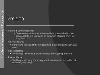 ProblemManagementFoundation
Decision
• Control & countermeasures
• Determine what controls are currently in place and which are
appropriate to use in relation to mitigation of issues which are
likely to occur.
• Risk transference
• Transferring the cost of the risk occurring to another party such as an
insurer
• Risk acceptance
• Accepting a risk without implementing any mitigating measures
• Risk avoidance
• Disabling or stopping the activity which contributes most to the risk
potentially occurring.
 