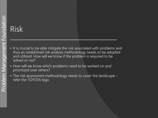 ProblemManagementFoundation
Risk
• It is crucial to be able mitigate the risk associated with problems and
thus an established risk analysis methodology needs to be adopted
and utilized. How will we know if the problem is required to be
solved or not?
• How will we know which problems need to be worked on and
prioritized over others?
• The risk assessment methodology needs to cover the landscape –
refer the TOYOTA logo
 