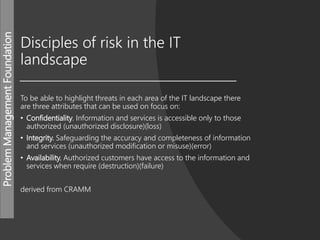 ProblemManagementFoundation
Disciples of risk in the IT
landscape
To be able to highlight threats in each area of the IT landscape there
are three attributes that can be used on focus on:
• Confidentiality. Information and services is accessible only to those
authorized (unauthorized disclosure)(loss)
• Integrity. Safeguarding the accuracy and completeness of information
and services (unauthorized modification or misuse)(error)
• Availability. Authorized customers have access to the information and
services when require (destruction)(failure)
derived from CRAMM
 