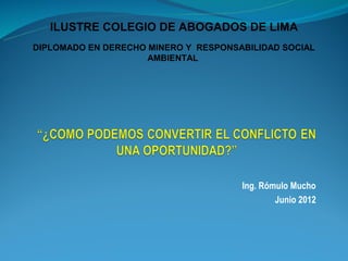 ILUSTRE COLEGIO DE ABOGADOS DE LIMA
DIPLOMADO EN DERECHO MINERO Y RESPONSABILIDAD SOCIAL
                     AMBIENTAL




                                      Ing. Rómulo Mucho
                                              Junio 2012
 