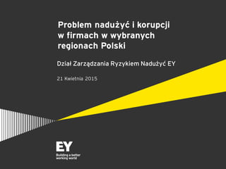 Problem nadużyć i korupcji
w firmach w wybranych
regionach Polski
Dział Zarządzania Ryzykiem Nadużyć EY
21 Kwietnia 2015
 