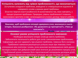 Успішність залежить від «рівня проблемності», що визначається:  ступенем складності проблеми, виведеної зі співвідношення відомого й невідомого учням у рамках даної проблеми;  частин творчої участі (особистого й колективного) тих, яких навчають, у процесі рішення проблеми. Природно, рівень проблемності повинен закономірно зростати в міру нагромадження учнями досвіду творчої роботи. Важливо, щоб проблемна ситуація здивувала учня, викликала в нього інтерес, бажання розібратися: «Як дозволити це протиріччя?», «Чим це пояснити?» Основні умови успішного проблемного навчання: -  Необхідно викликати інтерес учнів до змісту проблеми; - Забезпечити посильность роботи для учнів з виникаючими проблемами; Інформація, що учні одержать при рішенні проблеми, повинна бути значима; - Проблемне навчання реалізується успішно лише при певному стилі спілкування між учителем і учнем, коли можливе волевираження своїх думок і поглядів учнями при доброзичливій увазі вчителя до розумового процесу учня. - Проблемний діалог повинен бути підготовлений попереднім досвідом дітей, повинна виникнути проблемна ситуація, що дає поштовх до нього. 