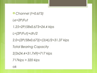  Channel (t=0.673)
Le=2P/Fut
1.25=2P/58x0.673=24.4 kips
L=(2P/Fut)+dh/2
2.0=(2P/58x0.673)+(3/4)/2=31.37 kips
Total Bearing Capacity
2(3x24.4+31.7x9)=717 kips
717kips > 320 kips
ok
 