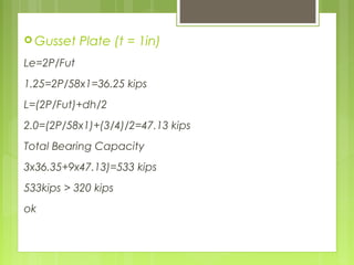  Gusset Plate (t = 1in)
Le=2P/Fut
1.25=2P/58x1=36.25 kips
L=(2P/Fut)+dh/2
2.0=(2P/58x1)+(3/4)/2=47.13 kips
Total Bearing Capacity
3x36.35+9x47.13)=533 kips
533kips > 320 kips
ok
 