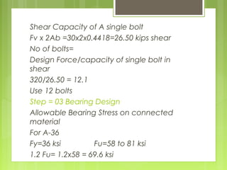 Shear Capacity of A single bolt
Fv x 2Ab =30x2x0.4418=26.50 kips shear
No of bolts=
Design Force/capacity of single bolt in
shear
320/26.50 = 12.1
Use 12 bolts
Step = 03 Bearing Design
Allowable Bearing Stress on connected
material
For A-36
Fy=36 ksi Fu=58 to 81 ksi
1.2 Fu= 1.2x58 = 69.6 ksi
 