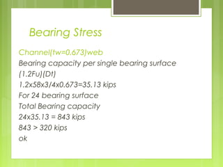 Bearing Stress
Channel(tw=0.673)web
Bearing capacity per single bearing surface
(1.2Fu)(Dt)
1.2x58x3/4x0.673=35.13 kips
For 24 bearing surface
Total Bearing capacity
24x35.13 = 843 kips
843 > 320 kips
ok
 