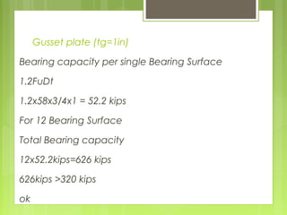 Gusset plate (tg=1in)
Bearing capacity per single Bearing Surface
1.2FuDt
1.2x58x3/4x1 = 52.2 kips
For 12 Bearing Surface
Total Bearing capacity
12x52.2kips=626 kips
626kips >320 kips
ok
 